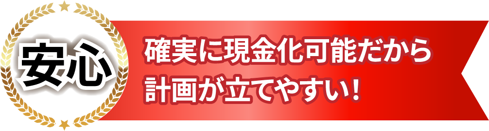 安心　確実に現金化可能だから計画が立てやすい